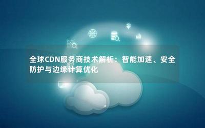 全球CDN服务商技术解析 智能加速、安全防护与边缘计算优化
